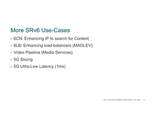 © 2017 Cisco and/or its affiliates. All rights reserved. Cisco Public
More SRv6 Use-Cases
• 6CN: Enhancing IP to search for Content
• 6LB: Enhancing load-balancers (MAGLEV)
• Video Pipeline (Media Services)
• 5G Slicing
• 5G Ultra-Low Latency (1ms)
57
 