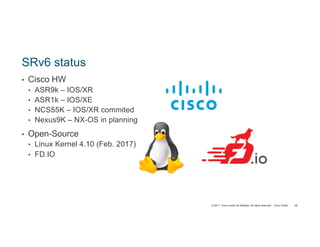 © 2017 Cisco and/or its affiliates. All rights reserved. Cisco Public
SRv6 status
• Cisco HW
• ASR9k – IOS/XR
• ASR1k – IOS/XE
• NCS55K – IOS/XR commited
• Nexus9K – NX-OS in planning
• Open-Source
• Linux Kernel 4.10 (Feb. 2017)
• FD.IO
58
 