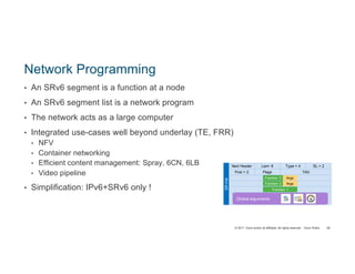 © 2017 Cisco and/or its affiliates. All rights reserved. Cisco Public
Network Programming
• An SRv6 segment is a function at a node
• An SRv6 segment list is a network program
• The network acts as a large computer
• Integrated use-cases well beyond underlay (TE, FRR)
• NFV
• Container networking
• Efficient content management: Spray, 6CN, 6LB
• Video pipeline
• Simplification: IPv6+SRv6 only !
59
SRHdr
Segment List [ 0 ]
Segment List [ 1 ]
Next Header Len= 6 Type = 4 SL = 2
First = 2 Flags TAG
Segment List [ 2 ]
TLVs
Function 1
Function 2 Args
Function 3 Args
Global arguments
 