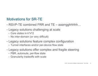 © 2017 Cisco and/or its affiliates. All rights reserved. Cisco Public
Motivations for SR-TE
• RSVP-TE combined FRR and TE – aaarrgghhhhh…
• Legacy solutions challenging at scale
• Core states in k*n^2
• No inter-domain (or very difficult)
• Legacy solutions feature complex configuration
• Tunnel interfaces and/or per-device flow state
• Legacy solutions offer complex and fragile steering
• PBR, autoroute, per-flow state
• Granularity tradeoffs with scale
61
 