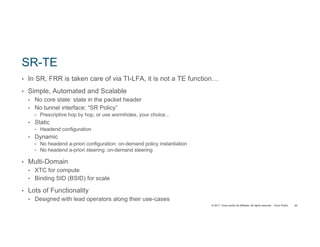 © 2017 Cisco and/or its affiliates. All rights reserved. Cisco Public
SR-TE
• In SR, FRR is taken care of via TI-LFA, it is not a TE function…
• Simple, Automated and Scalable
• No core state: state in the packet header
• No tunnel interface: “SR Policy”
• Prescriptive hop by hop, or use wormholes, your choice…
• Static
• Headend configuration
• Dynamic
• No headend a-priori configuration: on-demand policy instantiation
• No headend a-priori steering: on-demand steering
• Multi-Domain
• XTC for compute
• Binding SID (BSID) for scale
• Lots of Functionality
• Designed with lead operators along their use-cases
62
 