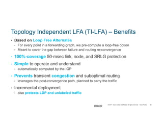 © 2017 Cisco and/or its affiliates. All rights reserved. Cisco Public
Topology Independent LFA (TI-LFA) – Benefits
• Based on Loop Free Alternates
• For every point in a forwarding graph, we pre-compute a loop-free option
• Meant to cover the gap between failure and routing re-convergence
• 100%-coverage 50-msec link, node, and SRLG protection
• Simple to operate and understand
• automatically computed by the IGP
• Prevents transient congestion and suboptimal routing
• leverages the post-convergence path, planned to carry the traffic
• Incremental deployment
• also protects LDP and unlabeled traffic
65
BRKR
ST-
 