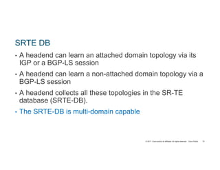 © 2017 Cisco and/or its affiliates. All rights reserved. Cisco Public
SRTE DB
• A headend can learn an attached domain topology via its
IGP or a BGP-LS session
• A headend can learn a non-attached domain topology via a
BGP-LS session
• A headend collects all these topologies in the SR-TE
database (SRTE-DB).
• The SRTE-DB is multi-domain capable
70
 