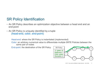 © 2017 Cisco and/or its affiliates. All rights reserved. Cisco Public
SR Policy Identification
• An SR Policy describes an optimization objective between a head end and an
end-point
• An SR Policy is uniquely identified by a tuple
(head-end, color, end-point)
Head-end: where the SR Policy is instantiated (implemented)
Color: an arbitrary numerical value to differentiate multiple SRTE Policies between the
same pair of nodes
End-point: the destination of the SR Policy
2 3
7 6
4
1
5
SR Policy
(1, green, 4)
Head-end: 1
Color: green
End-point: 4
71
 