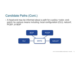 © 2017 Cisco and/or its affiliates. All rights reserved. Cisco Public
Candidate Paths (Cont.)
• A head-end may be informed about a path for a policy <color, end-
point> by various means including: local configuration (CLI), netconf,
PCEP, or BGP
netconfCLI
PCEPBGP
SRTE
74
 