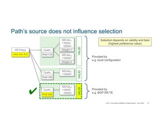 © 2017 Cisco and/or its affiliates. All rights reserved. Cisco Public 75
Path’s source does not influence selection
Provided by
e.g. local configuration
Provided by
e.g. BGP SR-TE
Selection depends on validity and best
(highest preference value)
SR Policy
( Head, Color, End )
SID-list11
<16003,
16004>
Weight 1
SID-list12
<16004>
Weight 4
Cpath1
Pref 110
SID-list21
<16004>
Cpath2
Pref 100
VALIDVALIDVALID
✔ Cpath3
Pref 200
SID-list31
<16005,
16004>
 