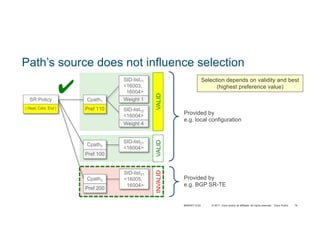 © 2017 Cisco and/or its affiliates. All rights reserved. Cisco Public 76
Path’s source does not influence selection
Provided by
e.g. local configuration
Provided by
e.g. BGP SR-TE
Selection depends on validity and best
(highest preference value)
SR Policy
( Head, Color, End )
SID-list11
<16003,
16004>
Weight 1
SID-list12
<16004>
Weight 4
Cpath1
Pref 110
SID-list21
<16004>
Cpath2
Pref 100
VALIDVALIDINVALID
✔
Cpath3
Pref 200
SID-list31
<16005,
16004>
BRKRST-3122
 