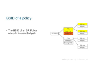 © 2017 Cisco and/or its affiliates. All rights reserved. Cisco Public
BSID of a policy
• The BSID of an SR Policy
refers to its selected path
77
SR Policy
Pathn
Preferencen
...
Path1
Binding-SIDn
Best Pref
Binding-SID
SID-listm
...
Weightm
SID-list1
Weight1
SID-listk
...
Weightk
SID-list1
Weight1
 