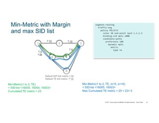 © 2017 Cisco and/or its affiliates. All rights reserved. Cisco Public
segment-routing
traffic-eng
policy POLICY1
color 20 end-point ipv4 1.1.1.3
binding-sid mpls 1000
candidate-paths
preference 100
dynamic mpls
metric
type te
margin absolute 5
sid-limit 6
81
Min-Metric with Margin
and max SID list
2 3
4
1
T:15
6
5
T:15
T:5
I:30
T:8
Default IGP link metric: I:10
Default TE link metric: T:10
Min-Metric(1 to 3, TE)
= SID-list <16005, 16004, 16003>
Cumulated TE metric = 23
Min-Metric(1 to 3, TE, m=5, s<=6)
= SID-list <16005, 16003>
Max Cumulated TE metric = 25 < 23+ 5
 