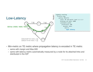 © 2017 Cisco and/or its affiliates. All rights reserved. Cisco Public
segment-routing
traffic-eng
policy POLICY1
color 20 end-point ipv4 1.1.1.3
binding-sid mpls 1000
candidate-paths
preference 100
dynamic mpls
metric
type latency
Node1
2 3
4
1
Default IGP link metric: I:10
Default TE link metric: T:10
T:15
5
T:15
I:30
T:8SID-list: {16005, 16004, 16003}
6
Low-Latency
• Min-metric on TE metric where propagation latency is encoded in TE metric
• same with margin and Max-SID
• same with latency metric automatically measured by a node for its attached links and
distributed in the IGP
82
 
