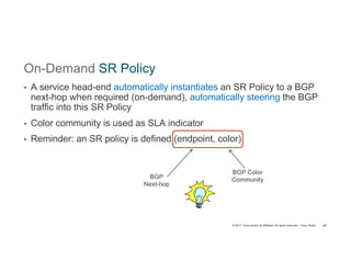 © 2017 Cisco and/or its affiliates. All rights reserved. Cisco Public
On-Demand SR Policy
• A service head-end automatically instantiates an SR Policy to a BGP
next-hop when required (on-demand), automatically steering the BGP
traffic into this SR Policy
• Color community is used as SLA indicator
• Reminder: an SR policy is defined (endpoint, color)
86
BGP
Next-hop
BGP Color
Community
 