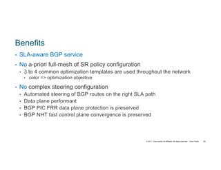 © 2017 Cisco and/or its affiliates. All rights reserved. Cisco Public
Benefits
• SLA-aware BGP service
• No a-priori full-mesh of SR policy configuration
• 3 to 4 common optimization templates are used throughout the network
• color => optimization objective
• No complex steering configuration
• Automated steering of BGP routes on the right SLA path
• Data plane performant
• BGP PIC FRR data plane protection is preserved
• BGP NHT fast control plane convergence is preserved
89
 