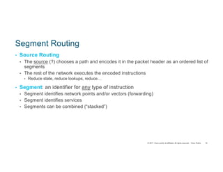 © 2017 Cisco and/or its affiliates. All rights reserved. Cisco Public
Segment Routing
• Source Routing
• The source (?) chooses a path and encodes it in the packet header as an ordered list of
segments
• The rest of the network executes the encoded instructions
• Reduce state, reduce lookups, reduce…
• Segment: an identifier for any type of instruction
• Segment identifies network points and/or vectors (forwarding)
• Segment identifies services
• Segments can be combined (“stacked”)
10
 