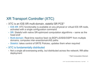 © 2017 Cisco and/or its affiliates. All rights reserved. Cisco Public
XR Transport Controller (XTC)
• XTC is an IOS XR multi-domain, stateful SR PCE*
• IOS XR: XTC functionality is available on any physical or virtual IOS XR node,
activated with a single configuration command
• SR: Stateful with native SR-optimized computation algorithms – same as the
head end!
• Multi-domain: Real-time reactive feed via BGP-LS/ISIS/OSPF from multiple
domains; computes inter-area/domain/AS paths
• Stateful: takes control of SRTE Policies, updates them when required
• XTC is fundamentally distributed
• Not a single all-overseeing entity, but distributed across the network; RR-alike
deployment
* Path Computation Element
91
 