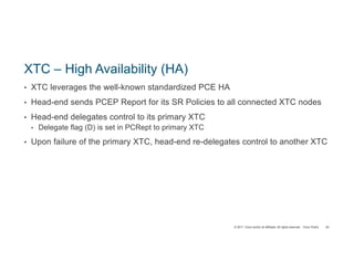 © 2017 Cisco and/or its affiliates. All rights reserved. Cisco Public
XTC – High Availability (HA)
• XTC leverages the well-known standardized PCE HA
• Head-end sends PCEP Report for its SR Policies to all connected XTC nodes
• Head-end delegates control to its primary XTC
• Delegate flag (D) is set in PCRept to primary XTC
• Upon failure of the primary XTC, head-end re-delegates control to another XTC
93
 