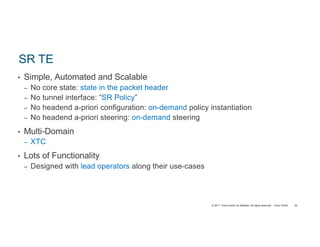 © 2017 Cisco and/or its affiliates. All rights reserved. Cisco Public
SR TE
• Simple, Automated and Scalable
– No core state: state in the packet header
– No tunnel interface: “SR Policy”
– No headend a-priori configuration: on-demand policy instantiation
– No headend a-priori steering: on-demand steering
• Multi-Domain
– XTC
• Lots of Functionality
– Designed with lead operators along their use-cases
94
 