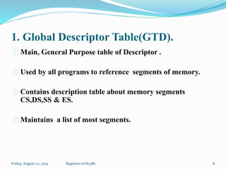 1. Global Descriptor Table(GTD).
Main, General Purpose table of Descriptor .
Used by all programs to reference segments of memory.
Contains description table about memory segments
CS,DS,SS & ES.
Maintains a list of most segments.
8Registers of 80386Friday, August 22, 2014
 
