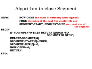 Algorithm to close Segment
Global NOW-OPEN the name of currently open segment
FREE the index of the next free display-file cell
SEGMENT-START, SEGMENT-SIZE start and size of
the segment
BEGIN
IF NOW-OPEN=0 THEN RETURN ERROR ‘NO
SEGMENT IS OPEN’;
DELETE-SEGMENT[0];
SEGMENT-START[0]<-FREE;
SEGMENT-SIZE[0]<-0;
NOW-OPEN<-0;
RETURN;
END;
 
