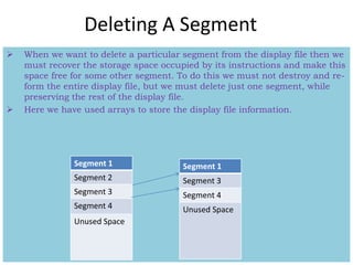 Deleting A Segment
 When we want to delete a particular segment from the display file then we
must recover the storage space occupied by its instructions and make this
space free for some other segment. To do this we must not destroy and re-
form the entire display file, but we must delete just one segment, while
preserving the rest of the display file.
 Here we have used arrays to store the display file information.
Segment 1
Segment 2
Segment 3
Segment 4
Unused Space
Segment 1
Segment 3
Segment 4
Unused Space
 