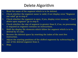 Delete Algorithm
1. Read the name of the segment which is to be deleted.
2. Check whether the segment name is valid; if not display error “Segment
not valid” go to step 8
3. Check whether the segment is open, if yes, display error message “ Can’t
delete open segment” go to step 8.
4. Check whether the size of segment is greater than 0, if no, no processing
is required as segment contains no instructions.
5. Shift the display file elements which follow the segment which is to be
deleted by it’s size.
6. Recover the deleted space by resetting the index of the next free
instruction.
7. Adjust the starting positions of the shifted segments by subtracting the
size of the deleted segment from it.
8. Stop.
 