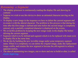 Renaming a Segment
• The display processor is continuously reading the display file and showing its
contents
• Suppose we wish to use this device to show an animated character moving on the
display.
• To display a new image in the sequence we have to delete the current segment and
re-create it with the altered character. The problem in this process is that during the
time after the first image is deleted and time before the second image is completely
entered, only a partially completed character is displayed on the screen.
• We avoid this problem by keeping the next image ready in the display file before
deleting the current segment.
• Segment which is to be deleted and segment which is to be replaced with must exist
in display file at the same time.
• We do this by building the new invisible image under some temporary segment
name. When it is completed, we can delete the original image, make the replacement
image visible, and rename the new segment to become the old segment to achieve
apparent motion.
• The idea of maintaining two images, one to show and one to build or alter, is called
double buffering.
 