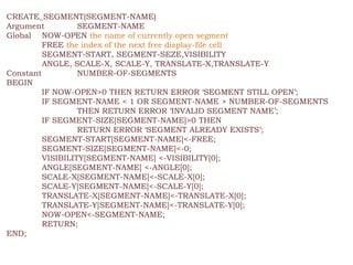 CREATE_SEGMENT(SEGMENT-NAME)
Argument SEGMENT-NAME
Global NOW-OPEN the name of currently open segment
FREE the index of the next free display-file cell
SEGMENT-START, SEGMENT-SEZE,VISIBILITY
ANGLE, SCALE-X, SCALE-Y, TRANSLATE-X,TRANSLATE-Y
Constant NUMBER-OF-SEGMENTS
BEGIN
IF NOW-OPEN>0 THEN RETURN ERROR ‘SEGMENT STILL OPEN’;
IF SEGMENT-NAME < 1 OR SEGMENT-NAME > NUMBER-OF-SEGMENTS
THEN RETURN ERROR ‘INVALID SEGMENT NAME’;
IF SEGMENT-SIZE[SEGMENT-NAME]>0 THEN
RETURN ERROR ‘SEGMENT ALREADY EXISTS’;
SEGMENT-START[SEGMENT-NAME]<-FREE;
SEGMENT-SIZE[SEGMENT-NAME]<-0;
VISIBILITY[SEGMENT-NAME] <-VISIBILITY[0];
ANGLE[SEGMENT-NAME] <-ANGLE[0];
SCALE-X[SEGMENT-NAME]<-SCALE-X[0];
SCALE-Y[SEGMENT-NAME]<-SCALE-Y[0];
TRANSLATE-X[SEGMENT-NAME]<-TRANSLATE-X[0];
TRANSLATE-Y[SEGMENT-NAME]<-TRANSLATE-Y[0];
NOW-OPEN<-SEGMENT-NAME;
RETURN;
END;
 