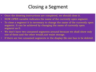 Closing a Segment
• Once the drawing instructions are completed, we should close it.
• NOW-OPEN variable indicates the name of the currently open segment.
• To close a segment it is necessary to change the name of the currently open
segment. It can be achieved by changing the name of currently open
segment as 0.
• We don’t have two unnamed segments around because we shall show only
one of them and the other would just waist storage.
• If there are two unnamed segments in the display file one has to be deleted.
 
