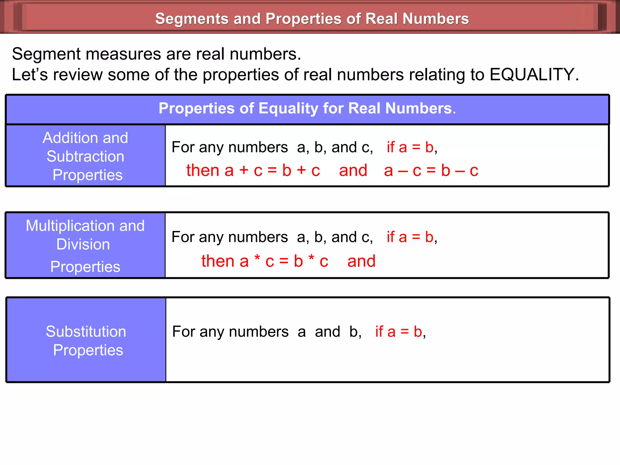 Segments and Properties of Real Numbers Segment measures are real numbers. Let’s review some of the properties of real numbers relating to EQUALITY. then a + c = b + c  and then a  *  c = b * c  and a – c = b – c  Properties of Equality for Real Numbers . For any numbers  a, b, and c,  if a = b ,  Addition and Subtraction  Properties For any numbers  a, b, and c,  if a = b ,  Multiplication and Division  Properties For any numbers  a  and  b,  if a = b ,   Substitution  Properties 