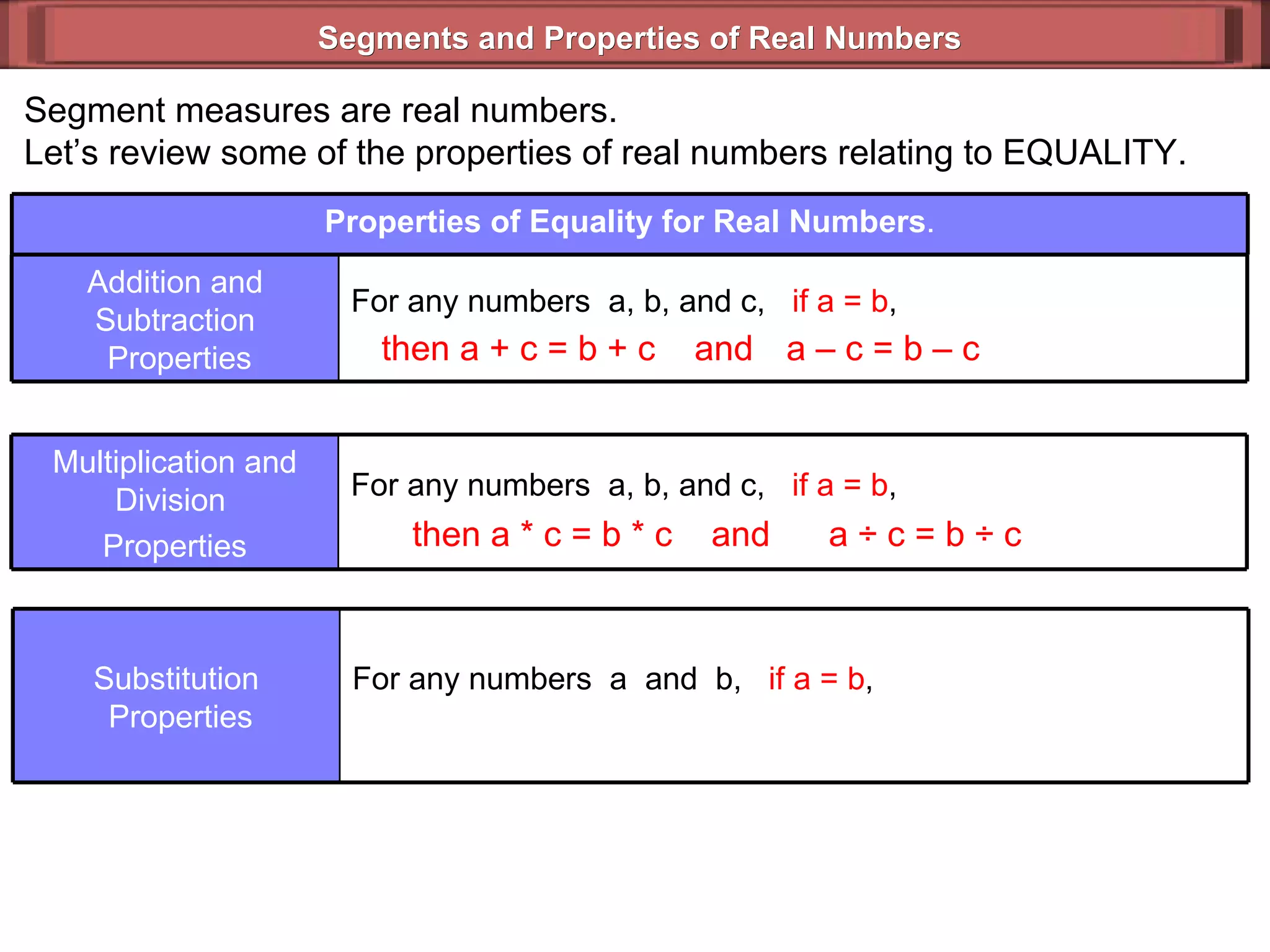 Segments and Properties of Real Numbers Segment measures are real numbers. Let’s review some of the properties of real numbers relating to EQUALITY. then a + c = b + c  and then a  *  c = b * c  and a  ÷  c = b ÷ c  a – c = b – c  Properties of Equality for Real Numbers . For any numbers  a, b, and c,  if a = b ,  Addition and Subtraction  Properties For any numbers  a, b, and c,  if a = b ,  Multiplication and Division  Properties For any numbers  a  and  b,  if a = b ,   Substitution  Properties 