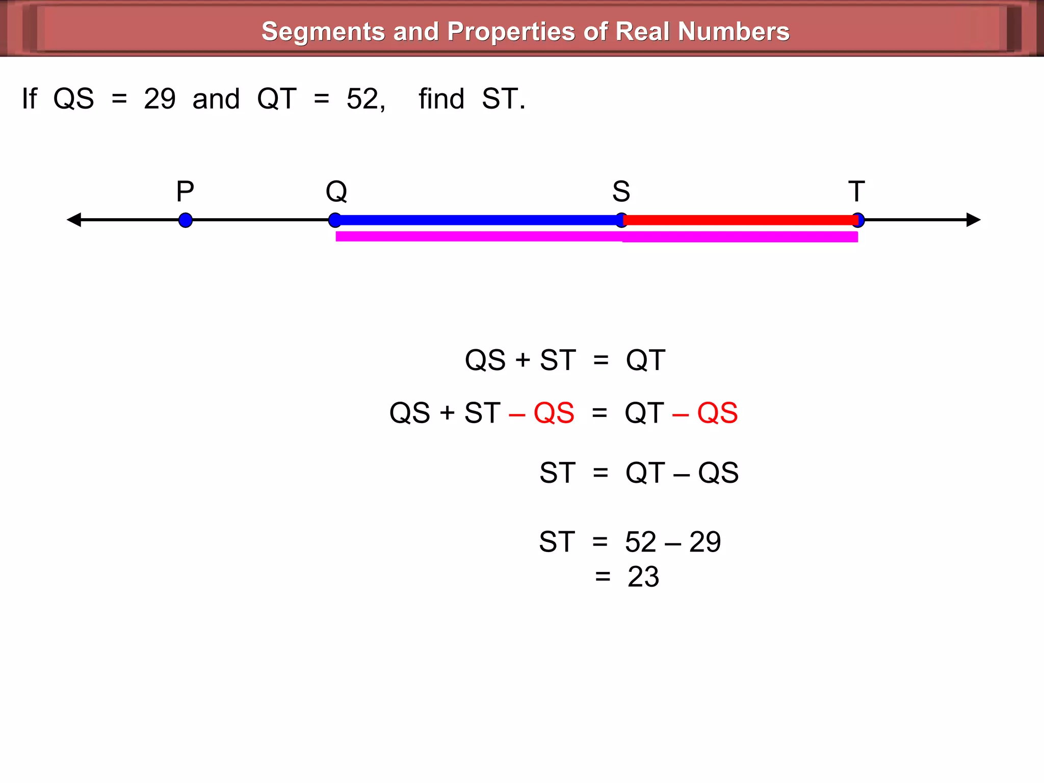 Segments and Properties of Real Numbers If  QS  =  29  and  QT  =  52,  find  ST. QS + ST  =  QT QS + ST  – QS   =  QT  – QS   ST  =  QT – QS  ST  =  52 – 29 =  23  P Q S T 