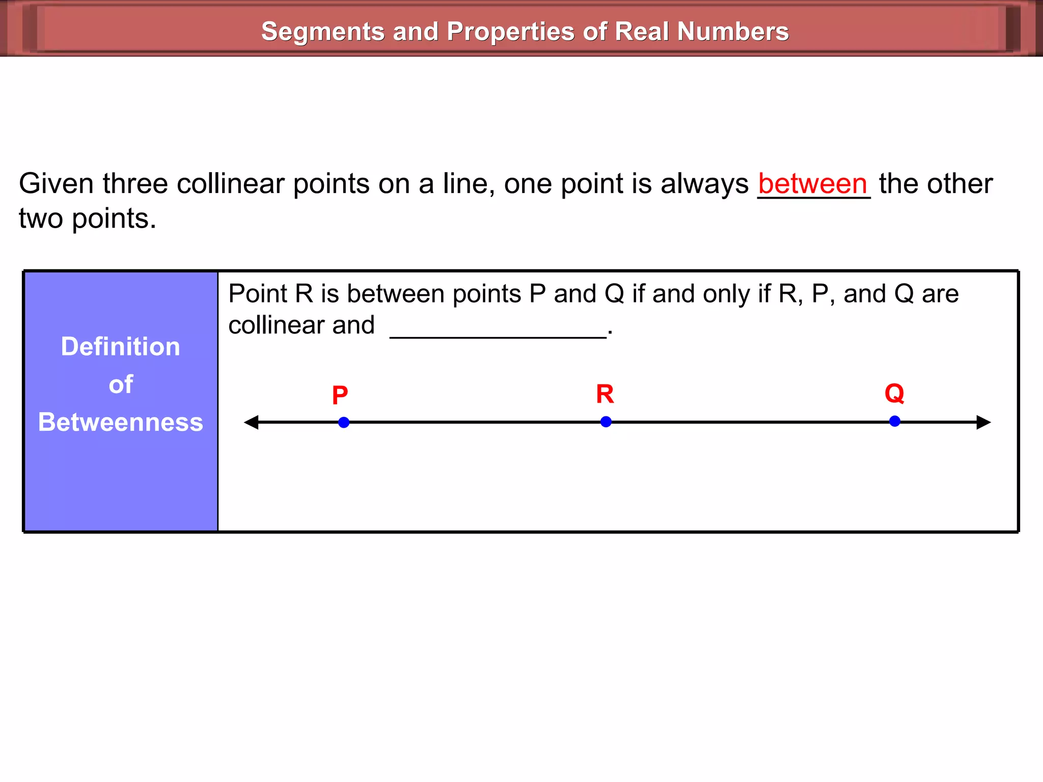 Segments and Properties of Real Numbers Given three collinear points on a line, one point is always _______ the other two points. between Point R is between points P and Q if and only if R, P, and Q are collinear and  _______________. Definition of Betweenness P Q R 