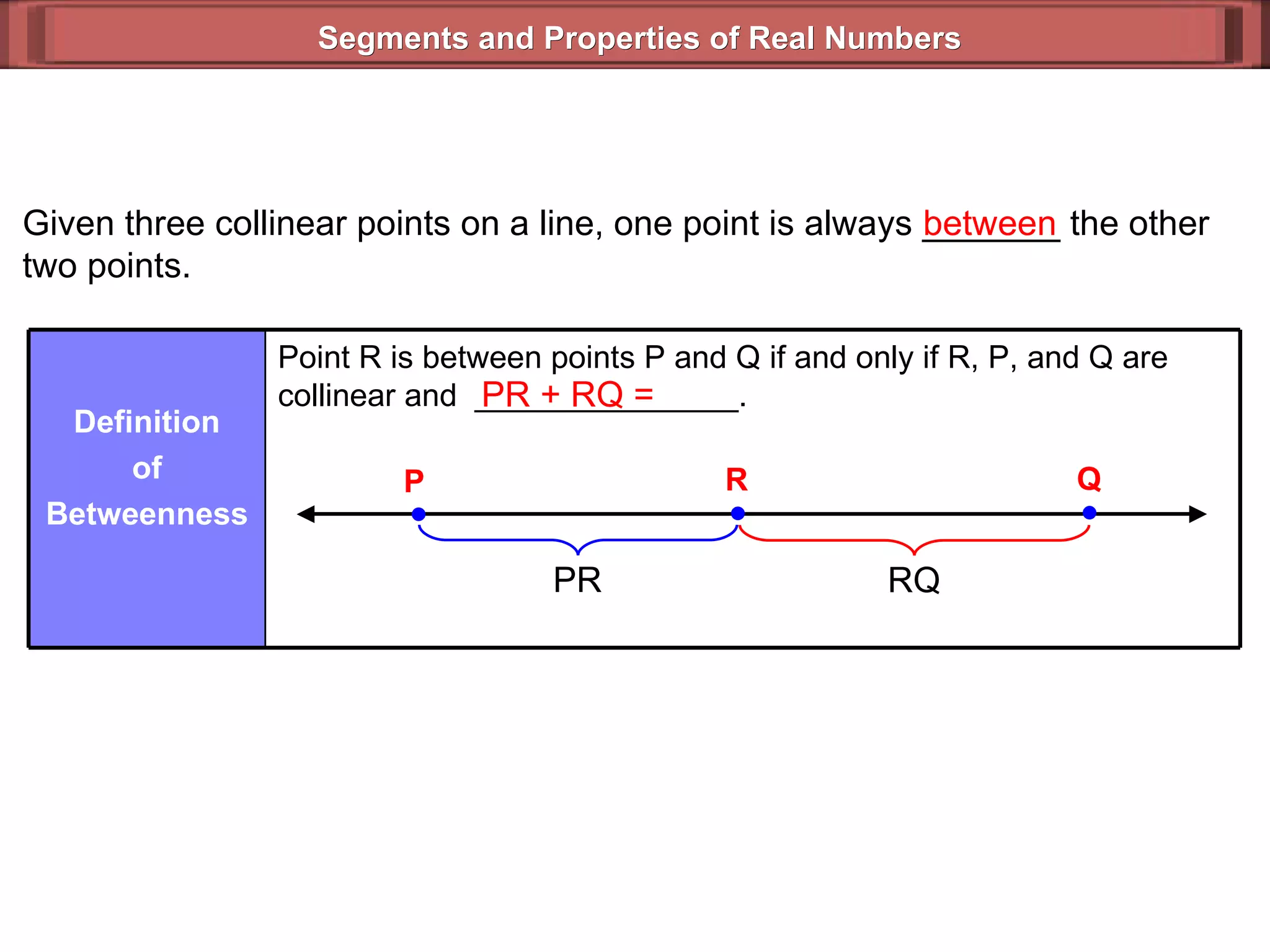 Segments and Properties of Real Numbers Given three collinear points on a line, one point is always _______ the other two points. between PR + RQ =  Point R is between points P and Q if and only if R, P, and Q are collinear and  _______________. Definition of Betweenness P Q R PR RQ 