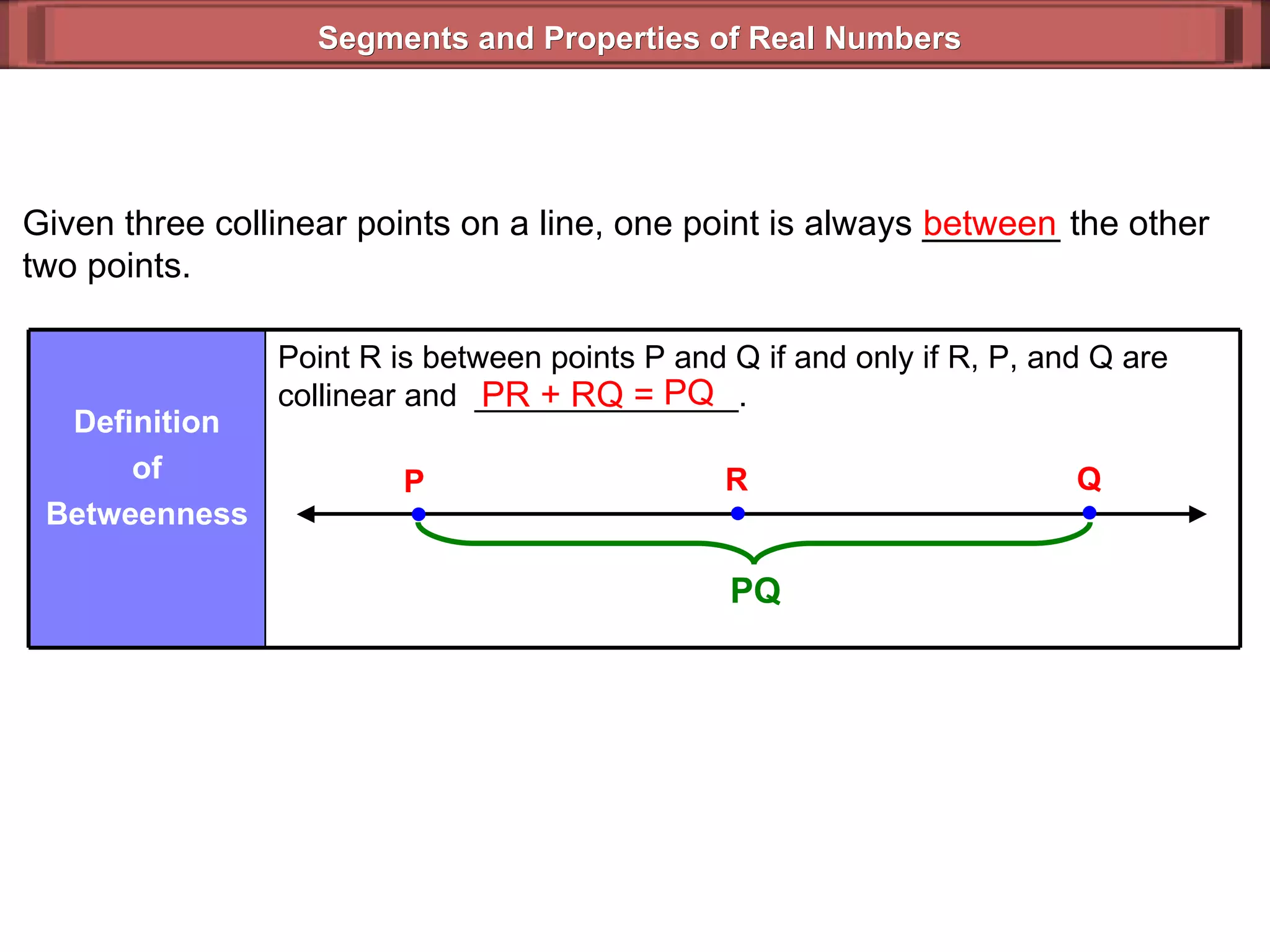 Segments and Properties of Real Numbers Given three collinear points on a line, one point is always _______ the other two points. between PR + RQ =  PQ Point R is between points P and Q if and only if R, P, and Q are collinear and  _______________. Definition of Betweenness P Q R PQ 