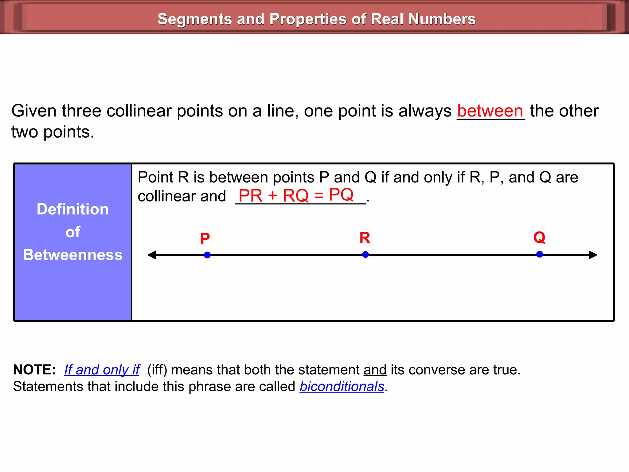 Segments and Properties of Real Numbers Given three collinear points on a line, one point is always _______ the other two points. between PR + RQ =  PQ NOTE:   If and only if   (iff) means that both the statement  and  its converse are true. Statements that include this phrase are called  biconditionals . Point R is between points P and Q if and only if R, P, and Q are collinear and  _______________. Definition of Betweenness P Q R 