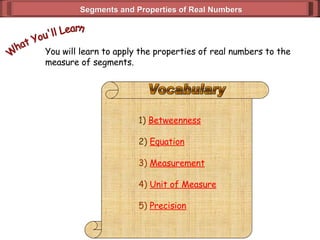 Segments and Properties of Real Numbers You will learn to apply the properties of real numbers to the  measure of segments. What You'll Learn 1)  Betweenness 2)  Equation 3)   Measurement 4)  Unit of Measure 5)  Precision Vocabulary 
