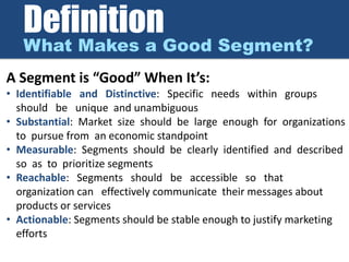 Definition
What Makes a Good Segment?
A Segment is “Good” When It’s:
• Identifiable and Distinctive: Specific needs within groups
should be unique and unambiguous
• Substantial: Market size should be large enough for organizations
to pursue from an economic standpoint
• Measurable: Segments should be clearly identified and described
so as to prioritize segments
• Reachable: Segments should be accessible so that
organization can effectively communicate their messages about
products or services
• Actionable: Segments should be stable enough to justify marketing
efforts
 