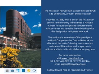 The mission of Roswell Park Cancer Institute (RPCI)
is to understand, prevent and cure cancer.
Founded in 1898, RPCI is one of the first cancer
centers in the country to be named a National
Cancer Institute-designated comprehensive
cancer center and remains the only facility with
this designation in Upstate New York.
The Institute is a member of the prestigious
National Comprehensive Cancer Network, an
alliance of the nation’s leading cancer centers;
maintains affiliate sites; and is a partner in
national and international collaborative programs.
For more information,
visit www. roswellpark.org
call 1-877-ASK-RPCI (1-877-275-7724) or
email askrpci@roswellpark.org
Follow Roswell Park on Facebook and Twitter.
 