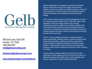 Endeavor Management is a management consulting firm that leads
clients to achieve real value from their strategic transformational
initiatives. We serve as a catalyst by providing the energy to maintain the
dual perspective of running the business while changing the business
through the application of key leadership principles and business
strategy.
In 2012, Gelb Consulting became an Endeavor Management Company.
Our combined experience (Gelb founded in 1965) offers clients unique
capabilities to focus their strategic initiatives with a thorough
understanding of customer needs to drive marketing strategies, build
trusted brands, deliver exceptional customer experiences and launch
new products. Our experienced consultants and analysts use advanced
marketing research techniques to identify customer needs and spot high
potential market opportunities.
The firm’s 40 year heritage has produced a substantial portfolio of
proven methodologies, enabling Endeavor consultants to deliver top-tier
transformational strategies, operational excellence, organizational
change management, leadership development and decision support.
Endeavor’s deep operational insight and broad industry experience
enables our team to quickly understand the dynamics of client companies
and markets.
Endeavor strives to collaborate effectively at all levels of the client
organization to deliver targeted outcomes and achieve real results. Our
collaborative approach also enables clients to build capabilities within
their own organizations to sustain enduring relationships.
950 Echo Lane, Suite 200
Houston, TX 77024
+800 846-4051
info@gelbconsulting.com
jmckeever@endeavormgmt.com
www.endeavormgmt.com/healthcare
 