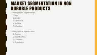 MARKET SEGMENTATION IN NON
DURABLE PRODUCTS
• Demographic segmentation
1. Age
2.Gender
3.Family size
4. Income
5.Education
• Geographical segmentation
1. Region
2.Neighborhood
3.Continent
4. Population
 