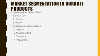 MARKET SEGMENTATION IN DURABLE
PRODUCTS• Psychographic segmentation
1. Social class
2.Life style
3.Motive
• Geographical segmentation
1. Region
2.Neighborhood
3.Continent
4. Population
 