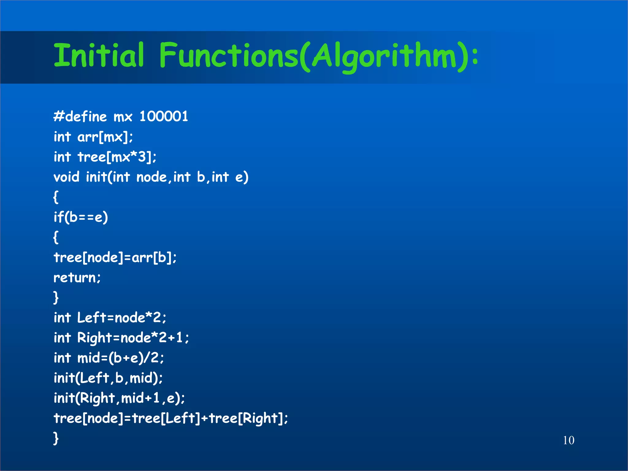 Initial Functions(Algorithm):
#define mx 100001
int arr[mx];
int tree[mx*3];
void init(int node,int b,int e)
{
if(b==e)
{
tree[node]=arr[b];
return;
}
int Left=node*2;
int Right=node*2+1;
int mid=(b+e)/2;
init(Left,b,mid);
init(Right,mid+1,e);
tree[node]=tree[Left]+tree[Right];
} 10
 