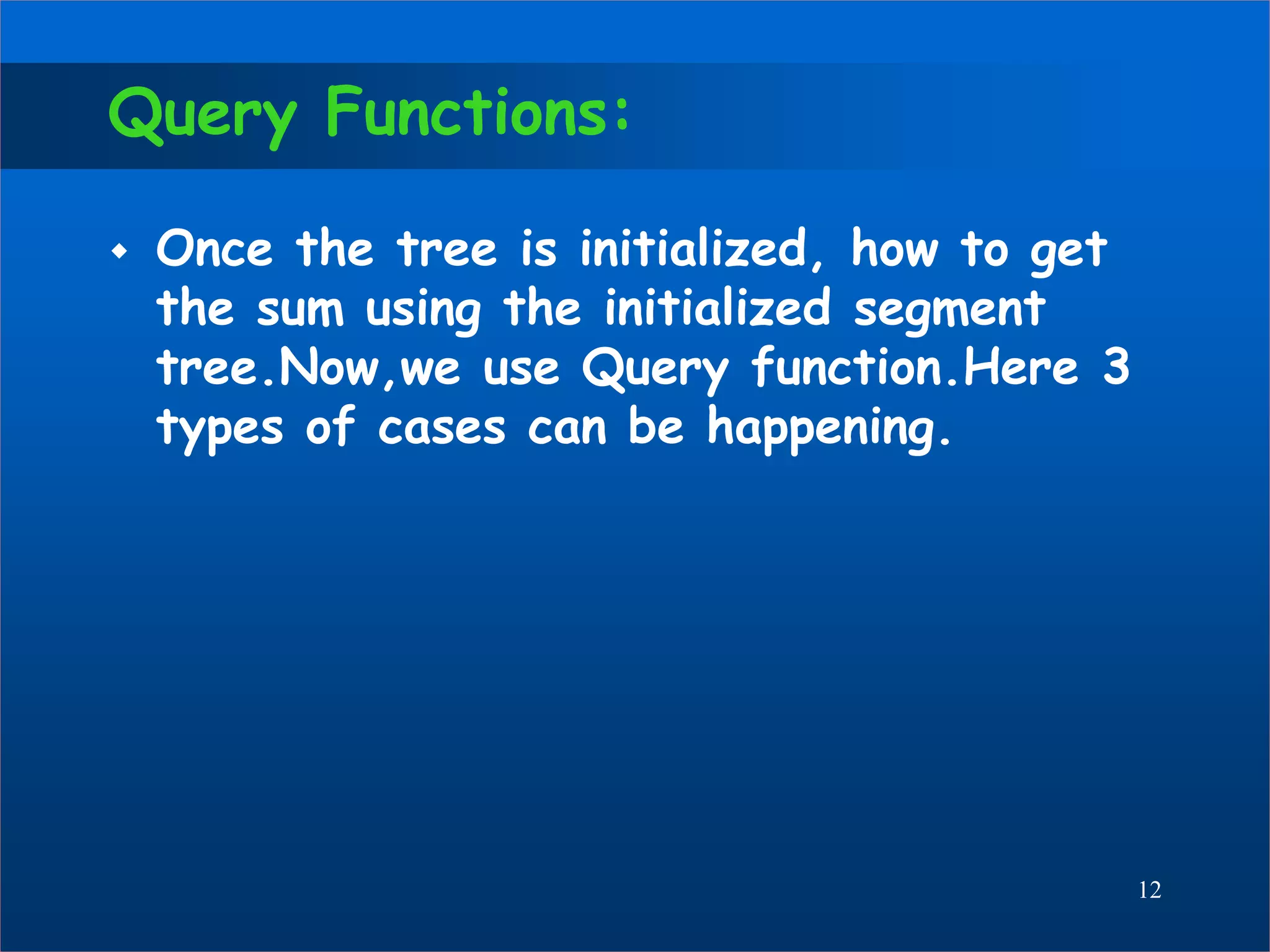 Query Functions:
 Once the tree is initialized, how to get
the sum using the initialized segment
tree.Now,we use Query function.Here 3
types of cases can be happening.
12
 