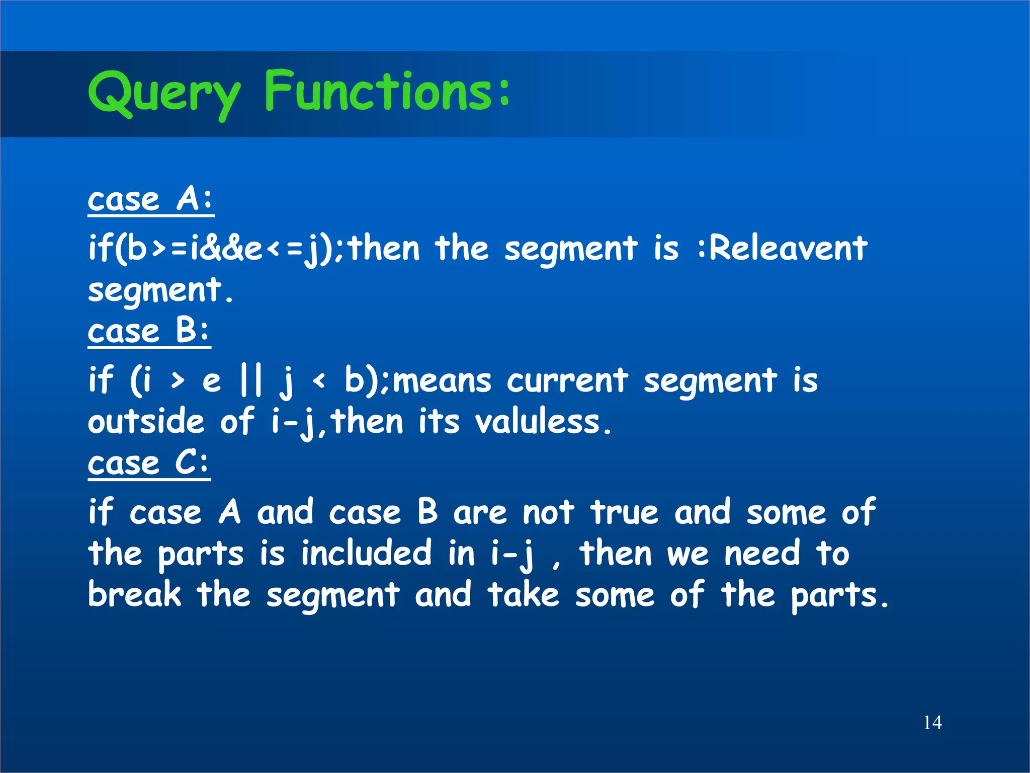 Query Functions:
case A:
if(b>=i&&e<=j);then the segment is :Releavent
segment.
case B:
if (i > e || j < b);means current segment is
outside of i-j,then its valuless.
case C:
if case A and case B are not true and some of
the parts is included in i-j , then we need to
break the segment and take some of the parts.
14
 