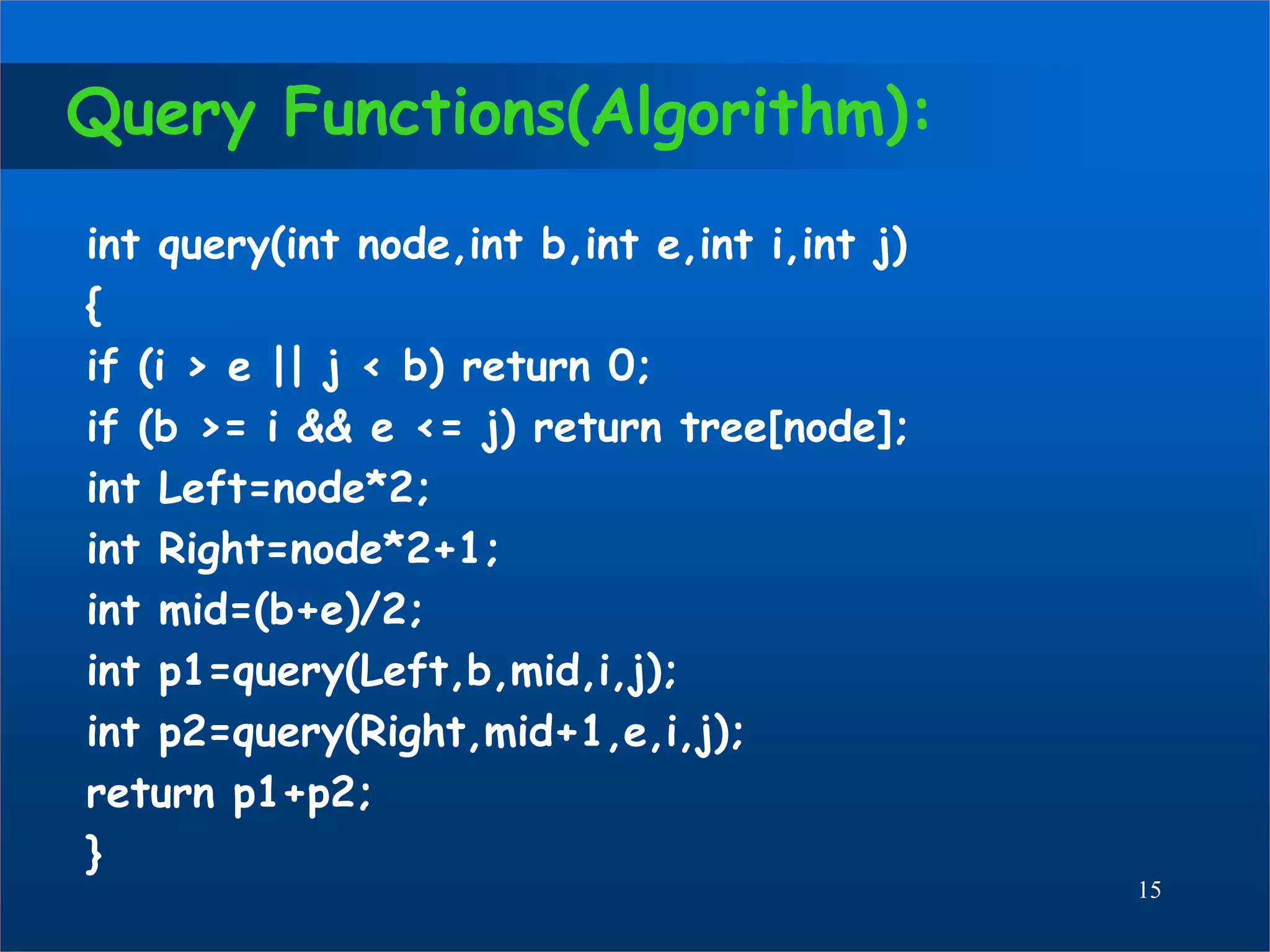 Query Functions(Algorithm):
int query(int node,int b,int e,int i,int j)
{
if (i > e || j < b) return 0;
if (b >= i && e <= j) return tree[node];
int Left=node*2;
int Right=node*2+1;
int mid=(b+e)/2;
int p1=query(Left,b,mid,i,j);
int p2=query(Right,mid+1,e,i,j);
return p1+p2;
}
15
 