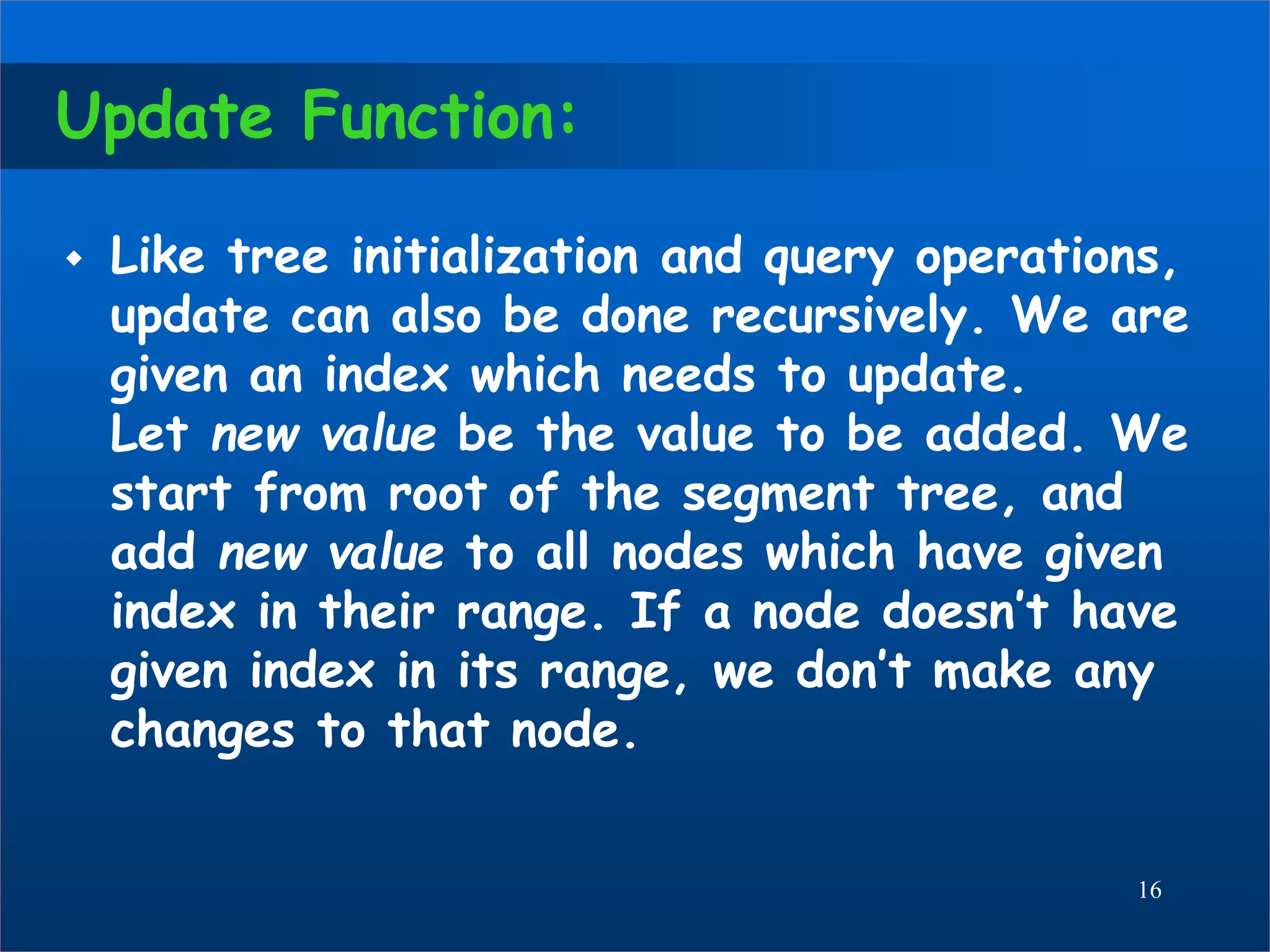 Update Function:
 Like tree initialization and query operations,
update can also be done recursively. We are
given an index which needs to update.
Let new value be the value to be added. We
start from root of the segment tree, and
add new value to all nodes which have given
index in their range. If a node doesn’t have
given index in its range, we don’t make any
changes to that node.
16
 