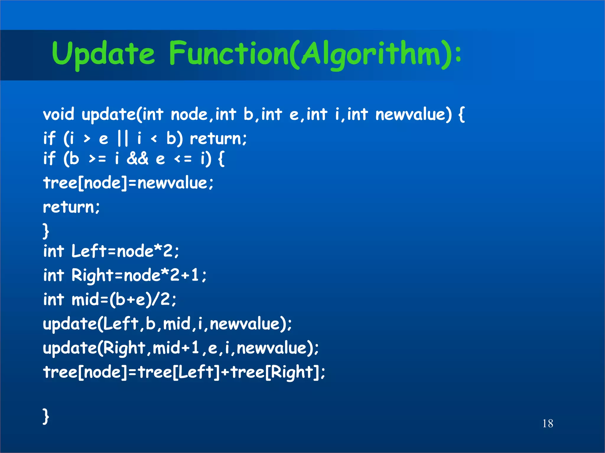 Update Function(Algorithm):
void update(int node,int b,int e,int i,int newvalue) {
if (i > e || i < b) return;
if (b >= i && e <= i) {
tree[node]=newvalue;
return;
}
int Left=node*2;
int Right=node*2+1;
int mid=(b+e)/2;
update(Left,b,mid,i,newvalue);
update(Right,mid+1,e,i,newvalue);
tree[node]=tree[Left]+tree[Right];
} 18
 