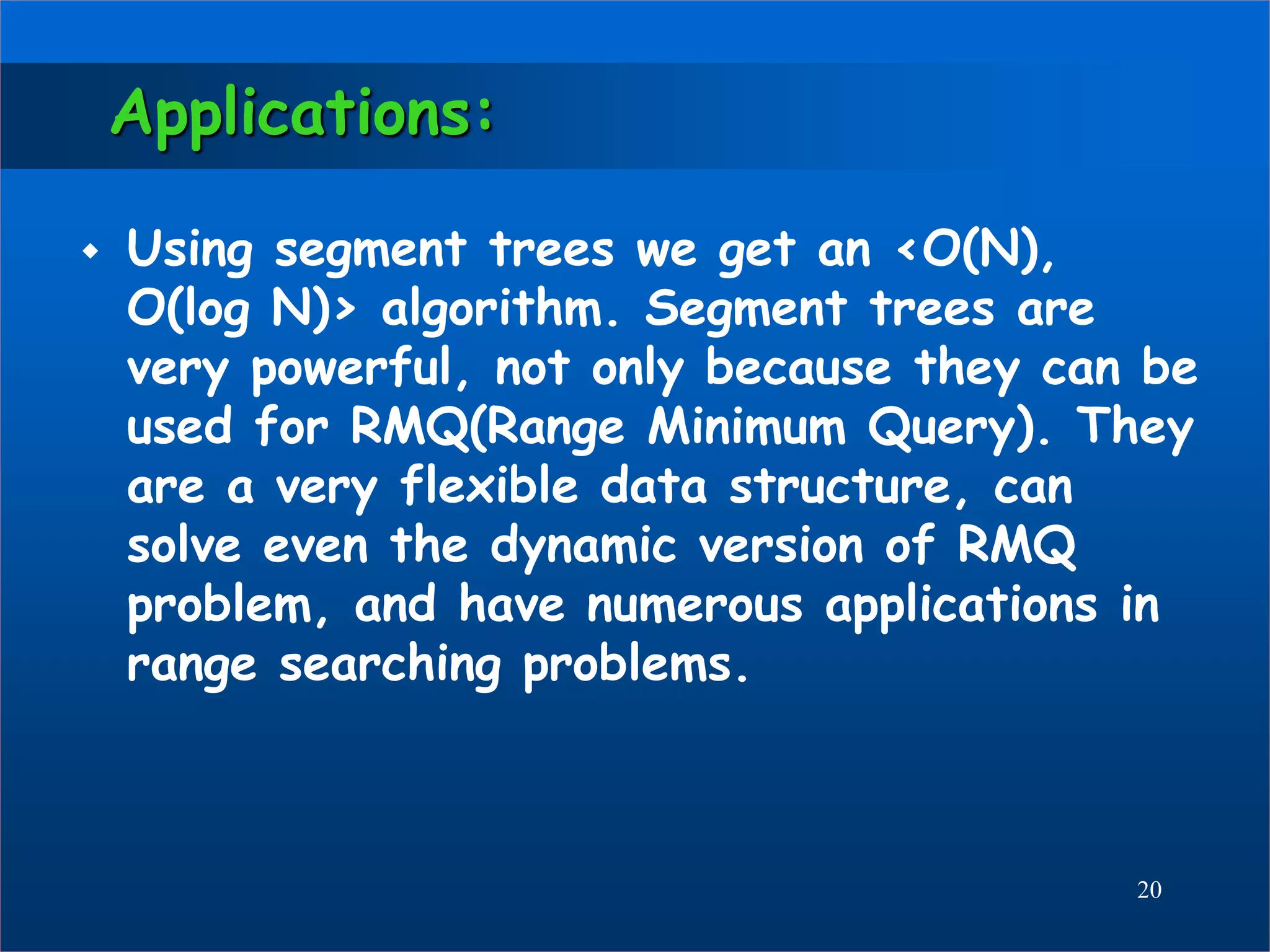 Applications:
 Using segment trees we get an <O(N),
O(log N)> algorithm. Segment trees are
very powerful, not only because they can be
used for RMQ(Range Minimum Query). They
are a very flexible data structure, can
solve even the dynamic version of RMQ
problem, and have numerous applications in
range searching problems.
20
 