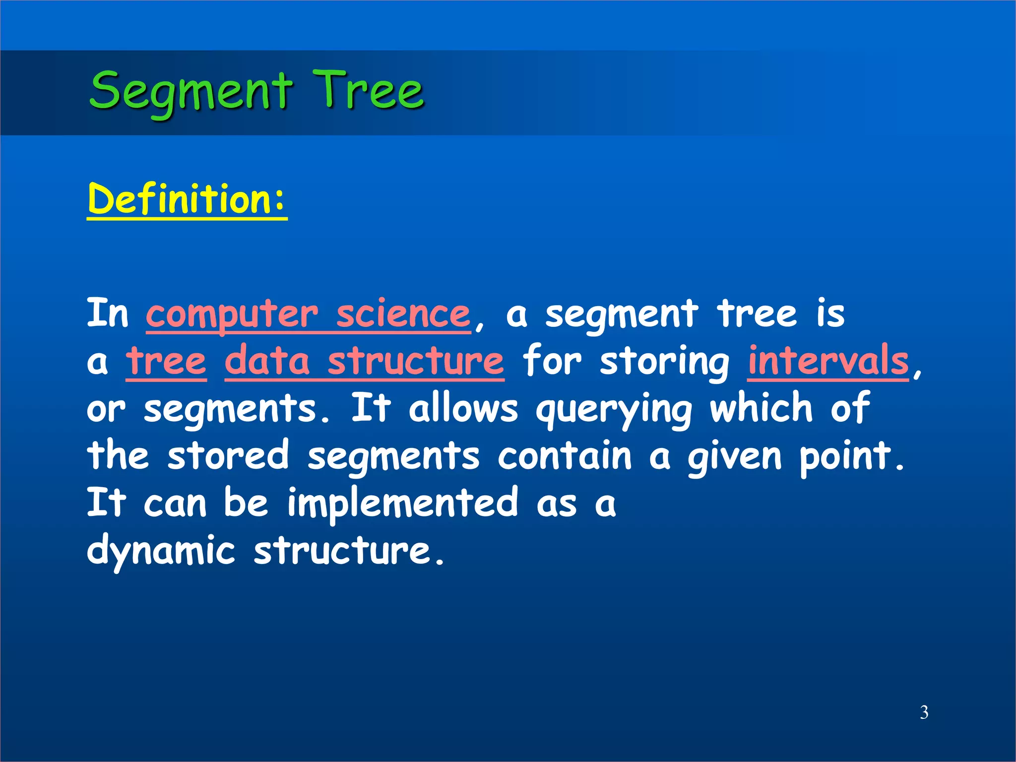 Segment Tree
Definition:
In computer science, a segment tree is
a tree data structure for storing intervals,
or segments. It allows querying which of
the stored segments contain a given point.
It can be implemented as a
dynamic structure.
3
 