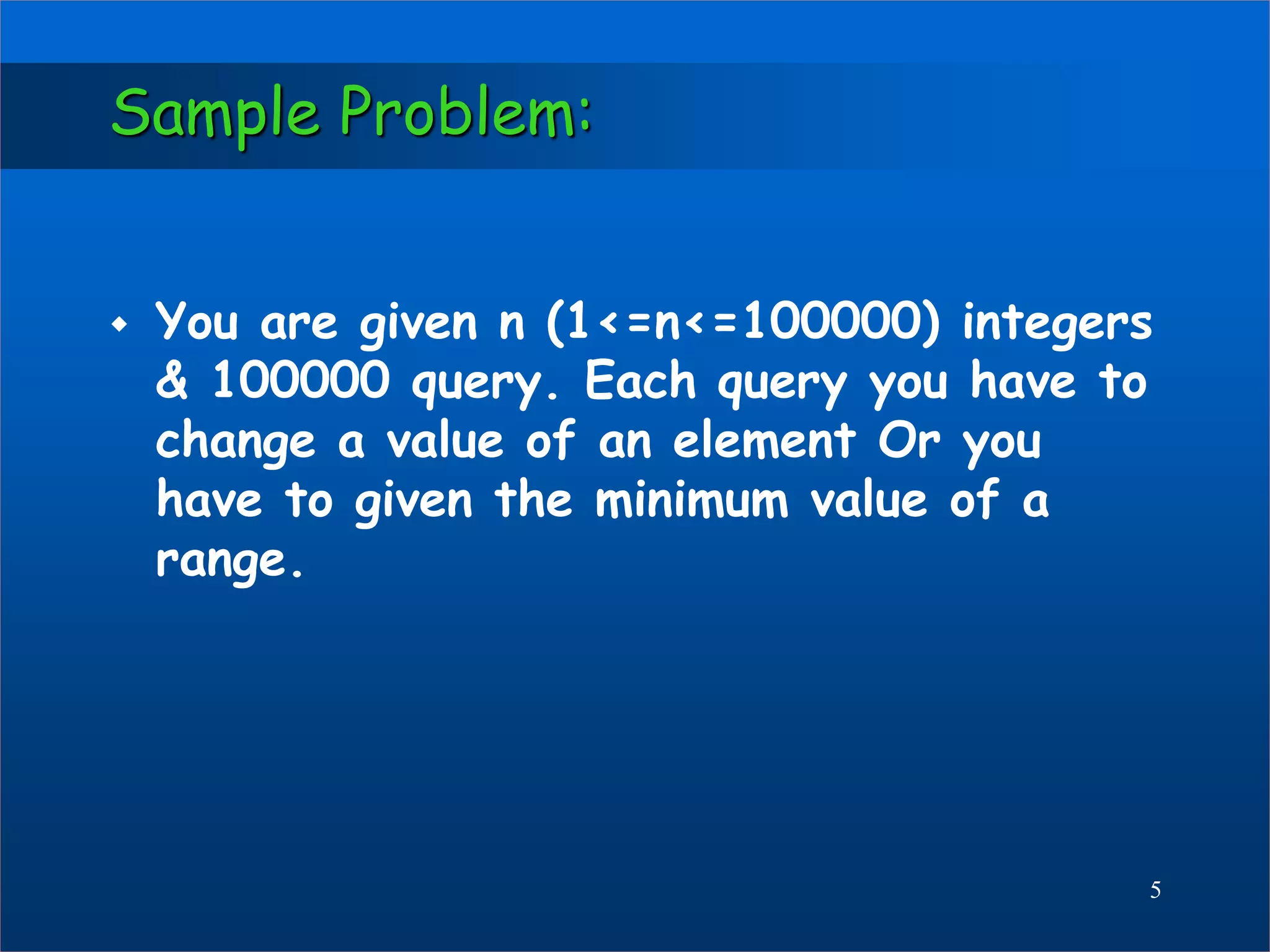 Sample Problem:
 You are given n (1<=n<=100000) integers
& 100000 query. Each query you have to
change a value of an element Or you
have to given the minimum value of a
range.
5
 
