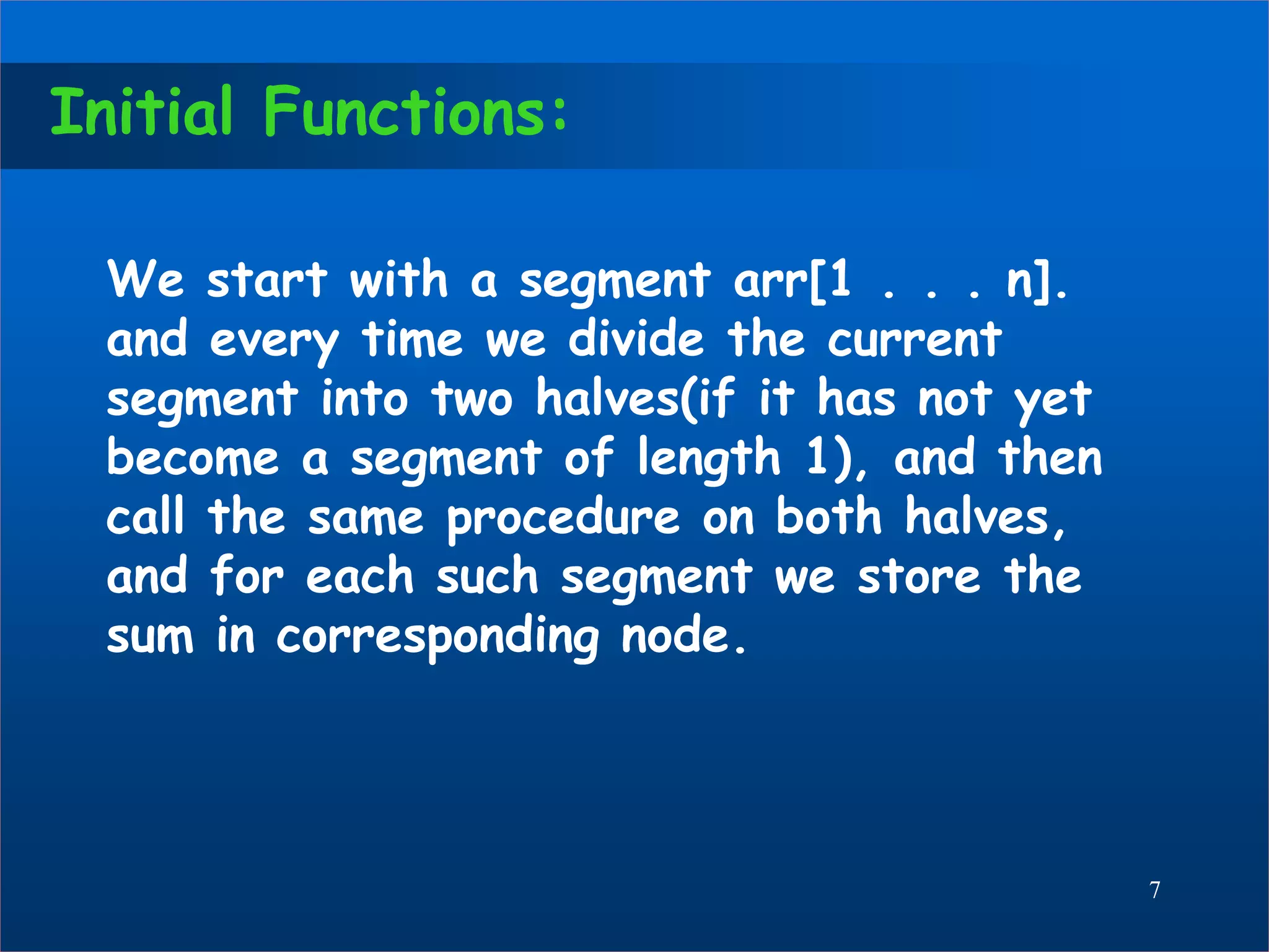 Initial Functions:
We start with a segment arr[1 . . . n].
and every time we divide the current
segment into two halves(if it has not yet
become a segment of length 1), and then
call the same procedure on both halves,
and for each such segment we store the
sum in corresponding node.
7
 